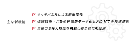 主な新機能 ●タッチパネルによる簡単操作 ●遠隔監視・ごみ処理情報データ化などのICTを標準搭載 ●自動ゴミ投入機能を搭載し安全性にも配慮