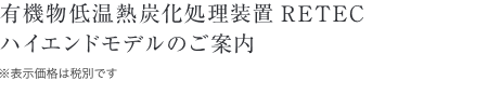 有機物低温熱炭化処理装置RETECハイエンドモデルのご案内
／※表示価格は税別です